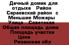 Дачный домик для отдыха › Район ­ Сараевский район, с. Меньшие Можары › Улица ­ Советская › Общая площадь дома ­ 50 › Площадь участка ­ 40 › Цена ­ 650 000 - Рязанская обл. Недвижимость » Дома, коттеджи, дачи продажа   